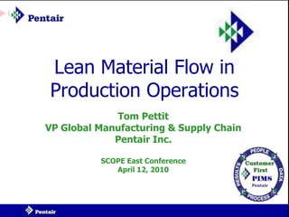 Lean Material Flow in
Production Operations
             Tom Pettit
VP Global Manufacturing & Supply Chain
             Pentair Inc.

          SCOPE East Conference
             April 12, 2010
 