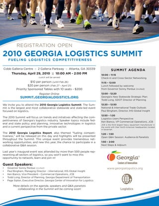 www.georgialogistics.org
2010 GEORGIA LOGISTICS SUMMIT
fueling logistics competitiveness
registration open
We invite you to attend the 2010 Georgia Logistics Summit. The Sum-
mit is the largest and most collaborative statewide and state-led event
focused on logistics.
The 2010 Summit will focus on trends and initiatives affecting the com-
petitiveness of Georgia’s logistics industry. Speaker topics include fed-
eral and state policy and planning, innovative technologies in logistics
and a current perspective from the private sector.
The 2010 Georgia Logsitics Report, also themed “fueling competi-
tiveness,” will be released on this day and highlights will be presented
throughout the Summit. This unique event provides tremendous net-
working opportunities, and new this year, the chance to participate in a
collaborative Q&A session.
Last year’s inaugural event was attended by more than 500 people rep-
resenting all sectors of logistics, so you won’t want to miss this
opportunity to network, learn and join in!
Cobb Galleria Centre :: 2 Galleria Parkway :: Atlanta, GA 30339
Thursday, April 29, 2010 :: 10:00 AM - 2:00 PM
Lunch will be served
$10 per person (until Feb 26)
$20 per person (Feb 27 - April 21)
Priority Sponsored Tables with 10 seats - $200
Register Online:
summit.georgialogistics.org
Guest Speakers:
•	 Governor Sonny Perdue (invited)
•	 Paul Bingham, Managing Director - International, IHS-Global Insight
•	 Ken Bianco, Vice President - Commercial Operations, JCB
•	 Todd Long, Director of Planning, Georgia Department of Transportation
•	 Page Siplon, Executive Director, Georgia Center of Innovation for Logistics
More details on the agenda, speakers and Q&A panelists
collaborating in the Summit will be coming soon!
10:00 – 11:15
Check-in and Cross-Sector Networking
11:15 – 12:00
Lunch followed by welcome
from Governor Sonny Perdue (invited)
12:00 - 12:20
Georgia’s New Statewide Strategic Plan:
Todd Long, GDOT Director of Planning
12:20 – 12:50
National & International Trade Outlook:
Paul Bingham, Director, IHS-Global Insight
12:50 – 1:20
Logistics Users Perspective:
Ken Bianco, VP Commercial Operations, JCB
JCB is the third largest heavy equipment manufacturer in
the world with their North-American headquarters located
in Savannah.
1:20 – 1:50
Open Q&A Session: Audience & Panelists
1:50 – 2:00
Next Steps & Adjourn
SUMMIT AGENDA
 