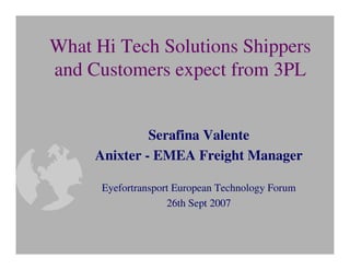 What Hi Tech Solutions Shippers
and Customers expect from 3PL


              Serafina Valente
     Anixter - EMEA Freight Manager

      Eyefortransport European Technology Forum
                    26th Sept 2007
 