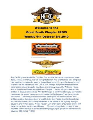 Welcome to the
                   Great South Chapter #2505
                 Weekly 411 October 3rd 2010




The Fall Fling is scheduled for Oct.17th. This is a time for friends to gather and share
Tales, Tunes, and FOOD. We will have grills to cook your favorite meat (you bring your
own meat) and a casserole, salad or dessert large enough for your family and enough
to share. We will have music and “Lots of Fun”. Bring a non-perishable food item or
paper goods, cleaning supply, trash bags, or monetary support for Welcome House.
This is one of the charities we support as a Chapter. This is a refuge for women and
children in abusive relationships. Why don't they go to family members you ask? Well in
most cases the abuser causes so much trouble that family doesn't want you there in
their homes. This home gives these women a safe place for themselves and their
children. A place that allows them to be able to lay their heads down to sleep at night
and not have to worry about being awakened in the middle of the night by an angry
abuser in one of their rages,” A Safe House”. Let's share some of our good fortune with
these people. Let's pay it forward Please. We need extra grills for cooking, if you
would be so kind as to go to the trouble of bringing your gas grill please let me know in
advance. SEE YA"LL THERE
 