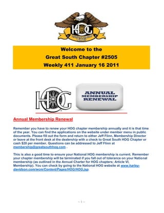 Welcome to the
                    Great South Chapter #2505
                   Weekly 411 January 16 2011




Annual Membership Renewal

Remember you have to renew your HOG chapter membership annually and it is that time
of the year. You can find the applications on the website under member menu in public
documents. Please fill out the form and return to either Jeff Flinn, Membership Director
or leave at the front desk at the dealership with a check to Great South HOG Chapter or
cash $20 per member. Questions can be addressed to Jeff Flinn at
membership@greatsouthhog.com .

This is also a good time to ensure your National HOG membership is current. Remember
your chapter membership will be terminated if you fall out of tolerance on your National
membership (as outlined in the Annual Charter for HOG chapters; Article VI,
Membership). You can check by going to the National HOG website at www.harley-
davidson.com/wcm/Content/Pages/HOG/HOG.jsp.




                                         ~1~
 