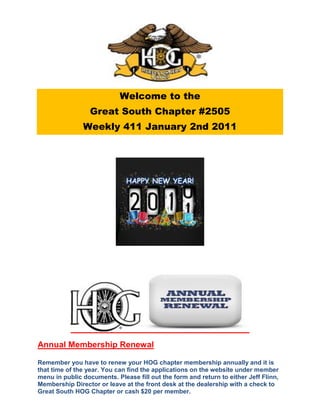 Welcome to the
                  Great South Chapter #2505
               Weekly 411 January 2nd 2011




Annual Membership Renewal

Remember you have to renew your HOG chapter membership annually and it is
that time of the year. You can find the applications on the website under member
menu in public documents. Please fill out the form and return to either Jeff Flinn,
Membership Director or leave at the front desk at the dealership with a check to
Great South HOG Chapter or cash $20 per member.
 