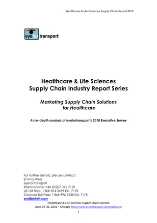 Healthcare & Life Sciences Supply Chain Report 2010




       Healthcare & Life Sciences
    Supply Chain Industry Report Series

             Marketing Supply Chain Solutions
                      for Healthcare

     An in-depth analysis of eyefortransport’s 2010 Executive Survey




For further details, please contact:
Emma Miller,
eyefortransport
World phone: +44 (0)207 375 7178
US Toll Free: 1 800 814 3459 Ext. 7178
Canada Toll Free: 1 866 996 1235 Ext. 7178
emiller@eft.com
                  Healthcare & Life Sciences Supply Chain Summit
         June 29-30, 2010 – Chicago http://events.eyefortransport.com/healthcare/
                                            1
 