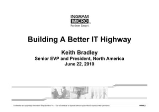 Building A Better IT Highway
                                                                       Keith Bradley
                                Senior EVP and President, North America
                                             June 22, 2010




Confidential and proprietary information of Ingram Micro Inc. — Do not distribute or duplicate without Ingram Micro's express written permission.   000000_1
 