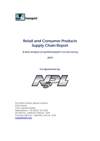 Retail and Consumer Products
             Supply Chain Report
       A brief analysis of eyefortransport’s recent survey

                                 2010



                         Co-Sponsored by:




For further details, please contact:
Chris Saynor
CEO, eyefortransport
World phone: +44 (0)207 375 7529
US Toll Free: 1 800 814 3459 Ext. 7529
Canada Toll Free: 1 866 996 1235 Ext. 7529
csaynor@eft.com
 