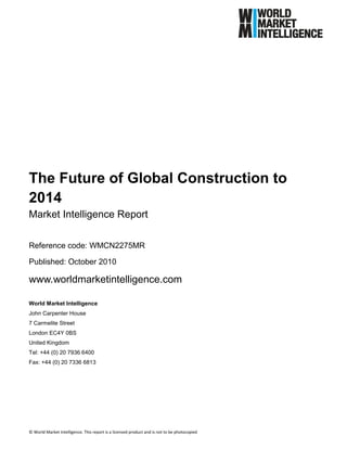 The Future of Global Construction to
2014
Market Intelligence Report

Reference code: WMCN2275MR

Published: October 2010

www.worldmarketintelligence.com

World Market Intelligence
John Carpenter House
7 Carmelite Street
London EC4Y 0BS
United Kingdom
Tel: +44 (0) 20 7936 6400
Fax: +44 (0) 20 7336 6813




© World Market Intelligence. This report is a licensed product and is not to be photocopied
 