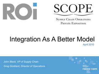 Integration As A Better Model
                                                                                                                                                April 2010




John Black, VP of Supply Chain
Greg Goddard, Director of Operations
                                                                                                                                                             1
         * * * CONFIDENTIAL * * *   © Resource Optimization & Innovation, an Operating Division of Sisters of Mercy Health System. Creation January 2010.
 