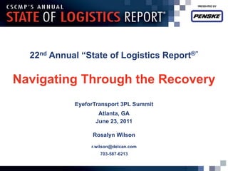 22nd Annual ―State of Logistics Report®‖

Navigating Through the Recovery
            EyeforTransport 3PL Summit
                   Atlanta, GA
                  June 23, 2011

                 Rosalyn Wilson
                 r.wilson@delcan.com
                    703-587-6213
 