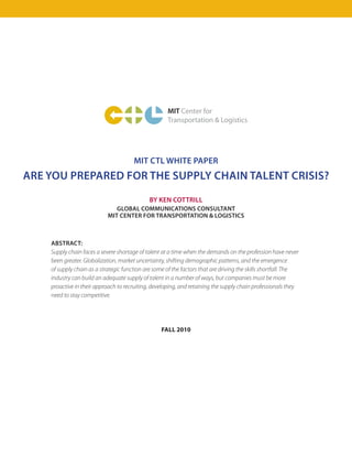 MIT Center for
                                                     Transportation & Logistics




                                       MIT CTL WHITE PAPER
ARE YOU PREPARED FOR THE SUPPLY CHAIN TALENT CRISIS?
                                              BY KEN COTTRILL
                               GLOBAL COMMUNICATIONS CONSULTANT
                            MIT CENTER FOR TRANSPORTATION & LOGISTICS



    ABSTRACT:
    Supply chain faces a severe shortage of talent at a time when the demands on the profession have never
    been greater. Globalization, market uncertainty, shifting demographic patterns, and the emergence
    of supply chain as a strategic function are some of the factors that are driving the skills shortfall. The
    industry can build an adequate supply of talent in a number of ways, but companies must be more
    proactive in their approach to recruiting, developing, and retaining the supply chain professionals they
    need to stay competitive.




                                                   FALL 2010
 
