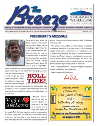 A P U B L I C AT I O N O F




Serving the warehouse industry from Virginia to Florida to                      Louisiana. Education, information, community.

P.O. Box 898, Madison, GA 30650 • (706) 431-6025 • dean@swaonline.org • www.swaonline.org                              June/July 2010


                                       PRESIDENT’S MESSAGE
                                 We’re only 2 days before the        Virginia ‘Lovers’), and we know how to get down to business
                                 Board Meeting in Charleston         when duty calls.
                                 and the trash talking has al-         This is who we are, and this is what makes our association
                                 ready begun. Apparently a few       so effective. So if you’re looking for some fun, or you’re inter-
                                 of our Virginia members don’t       ested in meeting a few new friends, or you want to learn how
                                 fully understand the meaning        to improve your business, you need to come to Charleston
                                 of the word ‘holler’ so they lash   in September. There’s simply no better place to network with
                                 out at our southern slang (Mr.      industry experts. And if you’re from Virginia and you’re a bit
                                 Collin Peel and Mr. George          confused about your southern heritage, there’s no finer place
                                 Davis specifically). ‘Bama Bill     than Charleston to get an education on the South.
                                 Crow is quick to respond pro-
                                                                       ROLL TIDE!!! (remember – I have an obligation to say that
viding an education to our confused members in Virginia and
                                                                     until the new football season begins).
as always he signs off with a ‘Roll Tide’. George Davis makes
                                                                       Hope to see you in Charleston.
one last attempt to set the
record straight by calling
Virginia a state for ‘Lovers’.
Is confused the right word to
use? We know Washington
can bring out the worst in people but has it infected the state
                                                                                        SWA 65th Convention
of Virginia as well? At any rate, with one final shot across the
bow from Crow to our Virginia brethren, the battle ceased – at                      Charleston,
least for now.
                                            Although I don’t re-
                                                                                 Old South Charm
                                         side in the state for                        and a
                                         ‘Lovers’, I do love be-
                                         ing a part of the SWA
                                                                                 Winning Strategy
                                         for a number of rea-                        September 16-18, 2010
                                         sons; and mainly for               Charleston Place Hotel, Charleston, SC
the people. Truly this is our biggest strength as an association.
As the old saying goes, ìAll work and no play makes Johnny
                                                                        Be sure to see Convention News
a dull boy.î We know how to have a good time, we know                            on pages 2-7!!!
how to treat people with warmth and compassion (for those
 