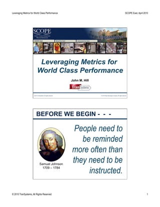 Leveraging Metrics for World Class Performance                                                                                  SCOPE East, April 2010




                            Leveraging Metrics for
                           World Class Performance
                                                                John M. Hill



                     © 2010 TranSystems. All rights reserved.                  © 2010 Pepsi Beverages Company. All rights reserved.




                         BEFORE WE BEGIN - - -

                                                                 People need to
                                                                   be reminded
                                                                more often than
                                Samuel Johnson
                                                                they need to be
                                                                     instructed.
                                  1709 – 1784




© 2010 TranSystems, All Rights Reserved                                                                                                             1
 