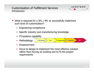 Customisation of Fulfillment Services
Introduction



•   What is required for a 3PL / 4PL to successfully implement
    such level of customisation?
     • Engineering competence
     • Specific industry and manufacturing knowledge
     • IT/systems capability
     • Methodology        RFQ Analysis   Plan   Implementation   Operational   BPI




     • Empowerment
     • Focus to design & implement the most effective solution
       rather than forcing an existing one to fit the project
       requirements



                                                                                     Page 10
 