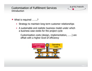 Customisation of Fulfillment Services
Introduction


•   What is required ……..?
     • Strategy to maintain long term customer relationships
     • A sustainable and realistic business model under which
       a business case exists for the project cycle
         Customisation costs (design, implementation, ……) are
         offset with a higher level of efficiency

                    Customisation      Operating
                        Costs           Costs




                                                                Page 11
 