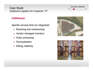 Case Study
Outbound Logistics for Customer “A”


 Fulfillment:

 Specific services that are integrated:
   • Receiving and warehousing
   • Vendor managed inventory
   • Order processing
   • Personalisation
   • Kitting, labelling




                                          Page 18
 