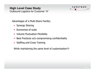 High Level Case Study
Outbound Logistics for Customer “A”



  Advantages of a Multi-Share Facility:
   • Synergy Sharing
   • Economies of scale
   • Volume Fluctuation Flexibility
   • Best Practices w/o compromising confidentiality
   • Staffing and Cross Training

   While maintaining the same level of customisation!!!




                                                          Page 21
 