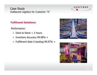 Case Study
Outbound Logistics for Customer “A”



Fulfilment Solutions:

Performance:
  • Dock to Stock < 2 hours
  • Inventory Accuracy 99.98% +
  • Fulfillment Rate 0 backlog 99.97% +




                                          Page 22
 