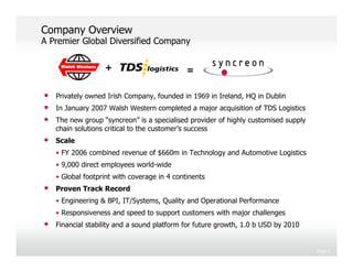 Company Overview
A Premier Global Diversified Company

                   +                          =

•   Privately owned Irish Company, founded in 1969 in Ireland, HQ in Dublin
•   In January 2007 Walsh Western completed a major acquisition of TDS Logistics
•   The new group “syncreon” is a specialised provider of highly customised supply
    chain solutions critical to the customer’s success
•   Scale
    • FY 2006 combined revenue of $660m in Technology and Automotive Logistics
    • 9,000 direct employees world-wide
    • Global footprint with coverage in 4 continents
•   Proven Track Record
    • Engineering & BPI, IT/Systems, Quality and Operational Performance
    • Responsiveness and speed to support customers with major challenges
•   Financial stability and a sound platform for future growth, 1.0 b USD by 2010


                                                                                     Page 3
 