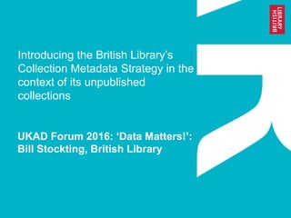 Introducing the British Library’s
Collection Metadata Strategy in the
context of its unpublished
collections
UKAD Forum 2016: ‘Data Matters!’:
Bill Stockting, British Library
 