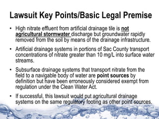 Lawsuit Key Points/Basic Legal Premise
• High nitrate effluent from artificial drainage tile is not
agricultural stormwater discharge but groundwater rapidly
removed from the soil by means of the drainage infrastructure.
• Artificial drainage systems in portions of Sac County transport
concentrations of nitrate greater than 10 mg/L into surface water
streams.
• Subsurface drainage systems that transport nitrate from the
field to a navigable body of water are point sources by
definition but have been erroneously considered exempt from
regulation under the Clean Water Act.
• If successful, this lawsuit would put agricultural drainage
systems on the same regulatory footing as other point sources.
 