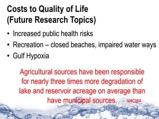 Costs to Quality of Life
(Future Research Topics)
• Increased public health risks
• Recreation – closed beaches, impaired water ways
• Gulf Hypoxia
Agricultural sources have been responsible
for nearly three times more degradation of
lake and reservoir acreage on average than
have municipal sources. – NACWA
 