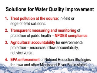 Solutions for Water Quality Improvement
1. Treat pollution at the source: in-field or
edge-of-field solutions.
2. Transparent measuring and monitoring of
protection of public health – NPDES compliance.
3. Agricultural accountability for environmental
protection – resources follow accountability,
not vice versa.
4. EPA enforcement of Nutrient Reduction Strategies
for Iowa and other Mississippi River Basin states
 