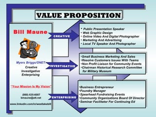 VALUE PROPOSITION Bill Maune Myers   Briggs/ONET: Creative Investigative Enterprising   “Your Mission Is My Vision” (860) 635-6007  bmaune@att.net www.linkedin.com/in/westlakebill CREATIVE ENTERPRISING INVESTIGATIVE ,[object Object],[object Object],[object Object],[object Object],[object Object],[object Object],[object Object],[object Object],[object Object],[object Object],[object Object],[object Object],[object Object],[object Object]