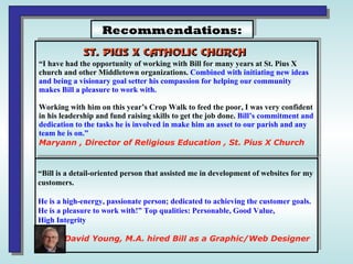 Recommendations: “ I have had the opportunity of working with Bill for many years at St. Pius X  church and other Middletown organizations.  Combined with initiating new ideas  and being a visionary goal setter his compassion for helping our community  makes Bill a pleasure to work with.   Working with him on this year’s Crop Walk to feed the poor, I was very confident in his leadership and fund raising skills to get the job done.  Bill’s commitment and dedication to the tasks he is involved in make him an asset to our parish and any  team he is on.”  Maryann , Director of Religious Education , St. Pius X Church “ Bill is a detail-oriented person that assisted me in development of websites for my  customers.  He is a high-energy, passionate person; dedicated to achieving the customer goals. He is a pleasure to work with!” Top qualities: Personable, Good Value,  High Integrity David Young, M.A. hired Bill as a Graphic/Web Designer 