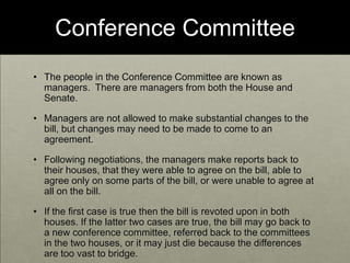 Conference CommitteeThe people in the Conference Committee are known as managers.  There are managers from both the House and Senate. Managers are not allowed to make substantial changes to the bill, but changes may need to be made to come to an agreement. Following negotiations, the managers make reports back to their houses, that they were able to agree on the bill, able to agree only on some parts of the bill, or were unable to agree at all on the bill.If the first case is true then the bill is revoted upon in both houses. If the latter two cases are true, the bill may go back to a new conference committee, referred back to the committees in the two houses, or it may just die because the differences are too vast to bridge.