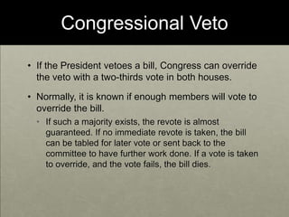 Congressional VetoIf the President vetoes a bill, Congress can override the veto with a two-thirds vote in both houses.  Normally, it is known if enough members will vote to override the bill. If such a majority exists, the revote is almost guaranteed. If no immediate revote is taken, the bill can be tabled for later vote or sent back to the committee to have further work done. If a vote is taken to override, and the vote fails, the bill dies.