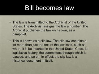 Bill becomes lawThe law is transmitted to the Archivist of the United States. The Archivist assigns the law a number. The Archivist publishes the law on its own, as a pamphlet. This is known as a slip law. The slip law contains a lot more than just the text of the law itself, such as where it is be inserted in the United States Code, its legislative history, the committees through which it passed, and so on. In effect, the slip law is a historical document in itself.