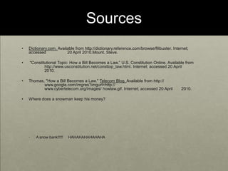 SourcesDictionary.com. Available from http://dictionary.reference.com/browse/filibuster. Internet; accessed 	20 April 2010.Mount, Steve. "Constitutional Topic: How a Bill Becomes a Law.” U.S. Constitution Online. Available from 	http://www.usconstitution.net/consttop_law.html. Internet; accessed 20 April 	2010.Thomas, "How a Bill Becomes a Law." Telecom Blog. Available from http://	www.google.com/imgres?imgurl=http://			www.cybertelecom.org/images/ howlaw.gif. Internet; accessed 20 April 	2010.Where does a snowman keep his money?A snow bank!!!!!     HAHAHAHAHAHAHA