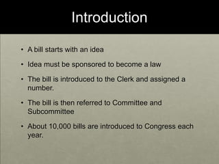IntroductionA bill starts with an ideaIdea must be sponsored to become a lawThe bill is introduced to the Clerk and assigned a number.The bill is then referred to Committee and Subcommittee About 10,000 bills are introduced to Congress each year. 
