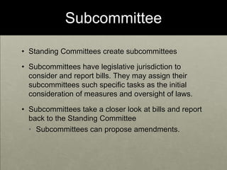 SubcommitteeStanding Committees create subcommitteesSubcommittees have legislative jurisdiction to consider and report bills. They may assign their subcommittees such specific tasks as the initial consideration of measures and oversight of laws.  Subcommittees take a closer look at bills and report back to the Standing CommitteeSubcommittees can propose amendments.