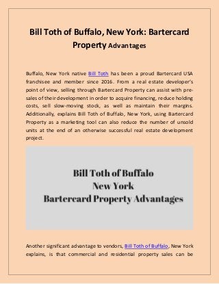 Bill Toth of Buffalo, New York: Bartercard
Property Advantages
Buffalo, New York native Bill Toth has been a proud Bartercard USA
franchisee and member since 2016. From a real estate developer’s
point of view, selling through Bartercard Property can assist with pre-
sales of their development in order to acquire financing, reduce holding
costs, sell slow-moving stock, as well as maintain their margins.
Additionally, explains Bill Toth of Buffalo, New York, using Bartercard
Property as a marketing tool can also reduce the number of unsold
units at the end of an otherwise successful real estate development
project.
Another significant advantage to vendors, Bill Toth of Buffalo, New York
explains, is that commercial and residential property sales can be
 