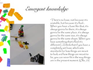 Emergent knowledge
          “There’s no base, not because it’s
          unstable, but because it’s fluid…
          When you have a base like that, it’s
          always gonna be there, it’s always
          gonna be the same place, it’s always
          gonna be the same size, it’s always
          gonna be the same shape. When you
          have something that’s fluid it’s
          different […] I think that if you have a
          completely set base, which sets
          standards for how things are meant
          to look and how things are meant to
          be, you can never fit in the way things
          are in the present moment. [Ollie, 23]
 