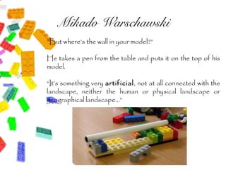 Mikado Warschawski
”But where’s the wall in your model?”

He takes a pen from the table and puts it on the top of his
model.

“It’s something very artificial, not at all connected with the
landscape, neither the human or physical landscape or
geographical landscape...”
 