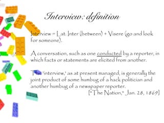 Interview: definition
Interview = Lat. Inter (between) + Visere (go and look
for someone).

A conversation, such as one conducted by a reporter, in
which facts or statements are elicited from another.

The 'interview,' as at present managed, is generally the
joint product of some humbug of a hack politician and
another humbug of a newspaper reporter.
                          ["The Nation," Jan. 28, 1869]
 