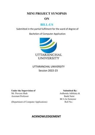 MINI PROJECT SYNOPSIS
ON
BILL-US
Submitted in the partial fulfilment for the ward of degree of
Bachelors of Computer Application
UTTARANCHAL UNIVERSITY
Session 2022-23
Under the Supervision of Submitted By:
Mr. Praveen Shah Ardhendu Adhikary &
Assistant Professor Badal Saini
BCA Ist Semester
(Department of Computer Applications) Roll No.:
ACKNOWLEDGEMENT
 