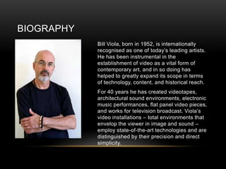 BIOGRAPHY
Bill Viola, born in 1952, is internationally
recognised as one of today’s leading artists.
He has been instrumental in the
establishment of video as a vital form of
contemporary art, and in so doing has
helped to greatly expand its scope in terms
of technology, content, and historical reach.
For 40 years he has created videotapes,
architectural sound environments, electronic
music performances, flat panel video pieces,
and works for television broadcast. Viola’s
video installations – total environments that
envelop the viewer in image and sound –
employ state-of-the-art technologies and are
distinguished by their precision and direct
simplicity.
 