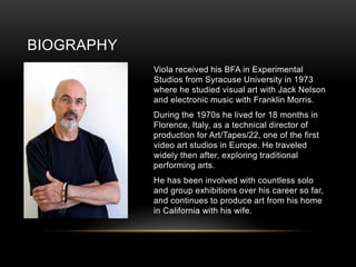 BIOGRAPHY
Viola received his BFA in Experimental
Studios from Syracuse University in 1973
where he studied visual art with Jack Nelson
and electronic music with Franklin Morris.
During the 1970s he lived for 18 months in
Florence, Italy, as a technical director of
production for Art/Tapes/22, one of the first
video art studios in Europe. He traveled
widely then after, exploring traditional
performing arts.
He has been involved with countless solo
and group exhibitions over his career so far,
and continues to produce art from his home
in California with his wife.
 