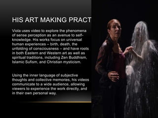 HIS ART MAKING PRACTICE
Viola uses video to explore the phenomena
of sense perception as an avenue to self-
knowledge. His works focus on universal
human experiences – birth, death, the
unfolding of consciousness – and have roots
in both Eastern and Western art as well as
spiritual traditions, including Zen Buddhism,
Islamic Sufism, and Christian mysticism.
Using the inner language of subjective
thoughts and collective memories, his videos
communicate to a wide audience, allowing
viewers to experience the work directly, and
in their own personal way.
 