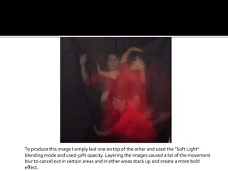 To produce this image I simply laid one on top of the other and used the "Soft Light"
blending mode and used 50% opacity. Layering the images caused a lot of the movement
blur to cancel out in certain areas and in other areas stack up and create a more bold
effect.
 