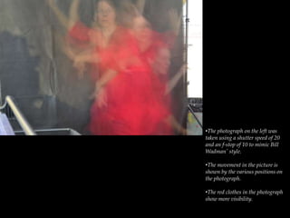 •The photograph on the left was
taken using a shutter speed of 20
and an f-stop of 10 to mimic Bill
Wadman' style.
•The movement in the picture is
shown by the various positions on
the photograph.
•The red clothes in the photograph
show more visibility.
 