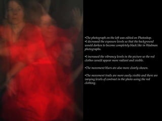 •The photograph on the left was edited on Photoshop.
•I decreased the exposure levels so that the background
would darken to become completely black like in Wadman
photographs.
•I increased the vibrancy levels in the picture so the red
clothes would appear more radiant and visible.
•The movement blurs are also more clearly shown.
•The movement trails are more easily visible and there are
varying levels of contrast in the photo using the red
clothing.
 