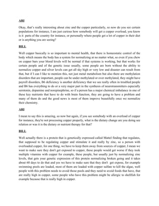 ARI 
Okay, that’s really interesting about zinc and the copper particularly, so now do you see certain 
populations for instance, I am just curious how somebody will get a copper overload, you know 
is it parts of the country for instance, or personally where people get a lot of copper in their diet 
or is anything you are seeing? 
BILL 
Well copper basically is so important to mental health, that there is homeostatic control of the 
body which means the body has a system for normalizing at no matter what, so even if you chew 
on copper bars your blood levels will be normal if that systems is working, but that works for 
certain people and of the genetic issue usually, some people are born without the ability to 
normalize copper and silver levels can get all sky high or very low and disaster can result from 
that, but if I can I like to mention this, not just metal metabolism but also there are methylation 
disorders that are important, people can be under methylated or over methylated, they might have 
payroll disorders, B6 deficiency is another deficiency that we see really often in troubled people 
and B6 has everything to do or a very major part in the synthesis of neurotransmitters especially 
serotonin, dopamine and norepinephrine, so if a person has a major chemical imbalance in one of 
these key nutrients that have to do with brain function, they are going to have a problem and 
many of them do and the good news is most of them improve beautifully once we normalize 
their chemistry. 
ARI 
I mean to say this is amazing, so now but again, if you see somebody with an overload of copper 
for instance, they're not processing copper properly, what is the dietary change are you doing see 
relation or was it is the dietary or nutrient therapy for that? 
BILL 
Well actually there is a protein that is genetically expressed called Mattel finding that regulates, 
that supposed to be regulating copper and stimulate it and really by zinc, so a person with 
overloaded copper, for one thing, we have to keep them away from sources of copper, I mean we 
want to make sure they don't get exposed to copper, these people would get worse if they took 
multiple vitamins with copper for example, these people, but usually just by normalizing zinc 
levels, that gets your genetic expression of this protein normalizing broken going and it takes 
about 60 days to do that and yes we have to make sure that they don't get expose, for example 
swimming pools are loaded, most of them are loaded with copper sulfate to kill the algae, well 
people with this problem needs to avoid those pools and they need to avoid foods that have, that 
are really high in copper, some people who have this problem might be allergic to shellfish for 
example because that is really high in copper. 
 