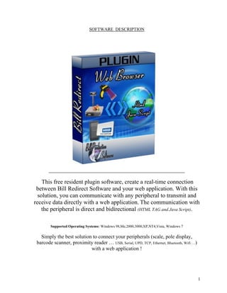 SOFTWARE DESCRIPTION




    This free resident plugin software, create a real-time connection
 between Bill Redirect Software and your web application. With this
  solution, you can communicate with any peripheral to transmit and
receive data directly with a web application. The communication with
    the peripheral is direct and bidirectional (HTML TAG and Java Script).

        Supported Operating Systems: Windows 98,Me,2000,3000,XP,NT4,Vista, Windows 7

   Simply the best solution to connect your peripherals (scale, pole display,
 barcode scanner, proximity reader … USB, Serial, UPD, TCP, Ethernet, Bluetooth, Wifi …)
                           with a web application !




                                                                                           1
 