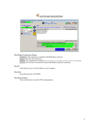 SOFTWARE DESCRIPTION




The Plugin Connection Status:
       CONNECT, The connection is establish with Bill Redirect software.
       RESET, Reset the TCP connection.
       ERROR, Can’t establish the connection. You can see the error if you place your mouse cursor to the status field.
       LISTEN, The TCP port wait until the software Bill Redirect open the connection.

The IP:
       In this field you can see the IP address of your computer.

The Port:
       In this field enter the TCP PORT.

The Reset buttton:
       Click on this button to reset the TCP communication.




                                                                                                                          3
 