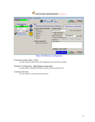 SOFTWARE DESCRIPTION (Continuation)




                                 Menu: Web Browser configuration

Customize toolbar (show / hide):
       Use this section to define what will be displayed in the web browser toolbar.

Windows Configuration - Hide Windows system menu:
       Use this option to disable the Windows system menu bar and Start icon.

Customize browser:
       Use this section to customize the web browser.




                                                                                       5
 