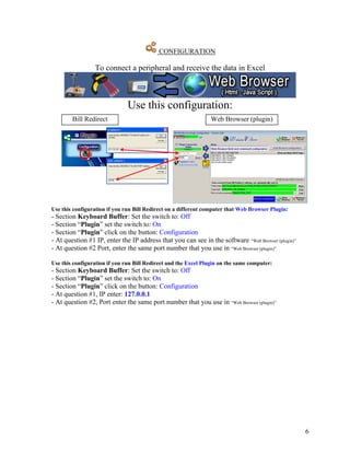 CONFIGURATION

                 To connect a peripheral and receive the data in Excel



                               Use this configuration:
        Bill Redirect                                            Web Browser (plugin)




Use this configuration if you run Bill Redirect on a different computer that Web Browser Plugin:
- Section Keyboard Buffer: Set the switch to: Off
- Section “Plugin” set the switch to: On
- Section “Plugin” click on the button: Configuration
- At question #1 IP, enter the IP address that you can see in the software “Web Browser (plugin)”
- At question #2 Port, enter the same port number that you use in “Web Browser (plugin)”

Use this configuration if you run Bill Redirect and the Excel Plugin on the same computer:
- Section Keyboard Buffer: Set the switch to: Off
- Section “Plugin” set the switch to: On
- Section “Plugin” click on the button: Configuration
- At question #1, IP enter: 127.0.0.1
- At question #2, Port enter the same port number that you use in “Web Browser (plugin)”




                                                                                                    6
 