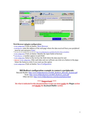 Web Browser (plugin) configuration:
- In the configuration: Click on button: Show Browser
- In the Browser: enter the address of the web page where the data received from your peripheral
   must be sent and press Enter.
* You can use our example to do your first test: http://www.billproduction.com/WEB_PLUGIN_PAGE_EXAMPLE/
- In the configuration: Click on button: Identify the input fields in browser
* In the Browser: a number appear in each field
- In the configuration: Select in the list box the field where the data must be sent
- Optional: In the configuration: After each data sent our software can click on a button in the page.
   Select the button to click if you want use this option
- In the configuration: Click on button: Save Configuration


           Bill Redirect configuration example to connect a peripherals:
     Barcode Reader: http://www.billproduction.com/Bill_Redirect_Barcode_Scanner.pdf
               Scale: http://www.billproduction.com/Bill_Redirect_scale.pdf
             Other devices: http://www.billproduction.com/documentation.html

                                            *** Important ***
   Do what is indicated in this documentation except you must enable the Plugin section
                         and disable the Keyboard Buffer section.




                                                                                                          7
 